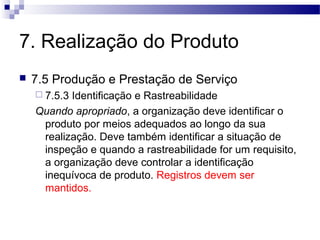 7. Realização do Produto
 7.5 Produção e Prestação de Serviço
 7.5.3 Identificação e Rastreabilidade
Quando apropriado, a organização deve identificar o
produto por meios adequados ao longo da sua
realização. Deve também identificar a situação de
inspeção e quando a rastreabilidade for um requisito,
a organização deve controlar a identificação
inequívoca de produto. Registros devem ser
mantidos.
 