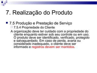 7. Realização do Produto
 7.5 Produção e Prestação de Serviço
 7.5.4 Propriedade do Cliente
A organização deve ter cuidado com a propriedade do
cliente enquanto estiver sob seu controle ou em uso.
O produto deve ser identificado, verificado, protegido
e salvaguardado. Em caso de perda, avaria ou
considerado inadequado, o cliente deve ser
informado e registros devem ser mantidos.
 