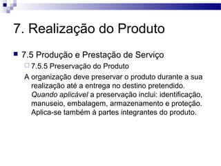 7. Realização do Produto
 7.5 Produção e Prestação de Serviço
 7.5.5 Preservação do Produto
A organização deve preservar o produto durante a sua
realização até a entrega no destino pretendido.
Quando aplicável a preservação inclui: identificação,
manuseio, embalagem, armazenamento e proteção.
Aplica-se também à partes integrantes do produto.
 