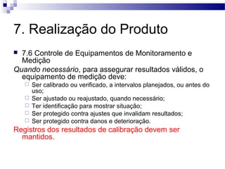 7. Realização do Produto
 7.6 Controle de Equipamentos de Monitoramento e
Medição
Quando necessário, para assegurar resultados válidos, o
equipamento de medição deve:
 Ser calibrado ou verificado, a intervalos planejados, ou antes do
uso;
 Ser ajustado ou reajustado, quando necessário;
 Ter identificação para mostrar situação;
 Ser protegido contra ajustes que invalidam resultados;
 Ser protegido contra danos e deterioração.
Registros dos resultados de calibração devem ser
mantidos.
 