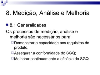8. Medição, Análise e Melhoria
 8.1 Generalidades
Os processos de medição, análise e
melhoria são necessários para:
Demonstrar a capacidade aos requisitos do
produto,
Assegurar a conformidade do SGQ;
Melhorar continuamente a eficácia do SGQ.
 