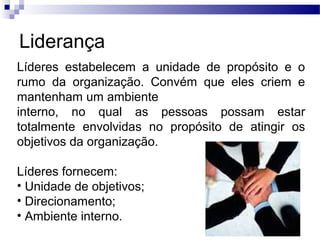 Liderança
Líderes estabelecem a unidade de propósito e o
rumo da organização. Convém que eles criem e
mantenham um ambiente
interno, no qual as pessoas possam estar
totalmente envolvidas no propósito de atingir os
objetivos da organização.
Líderes fornecem:
• Unidade de objetivos;
• Direcionamento;
• Ambiente interno.
 