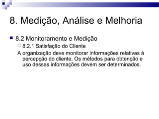 8. Medição, Análise e Melhoria
 8.2 Monitoramento e Medição
 8.2.1 Satisfação do Cliente
A organização deve monitorar informações relativas à
percepção do cliente. Os métodos para obtenção e
uso dessas informações devem ser determinados.
 