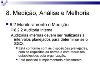 8. Medição, Análise e Melhoria
 8.2 Monitoramento e Medição
8.2.2 Auditoria Interna
Auditorias internas devem ser realizadas a
intervalos planejados para determinar se o
SGQ:
 Está conforme com as disposições planejadas,
com os requisitos da norma e com requisitos
estabelecidos pela organização;
 Está mantido e implementado eficazmente.
 