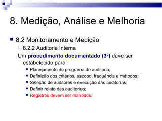 8. Medição, Análise e Melhoria
 8.2 Monitoramento e Medição
 8.2.2 Auditoria Interna
Um procedimento documentado (3º) deve ser
estabelecido para:
 Planejamento do programa de auditoria;
 Definição dos critérios, escopo, frequência e métodos;
 Seleção de auditores e execução das auditorias;
 Definir relato das auditorias;
 Registros devem ser mantidos.
 
