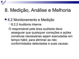 8. Medição, Análise e Melhoria
 8.2 Monitoramento e Medição
8.2.2 Auditoria Interna
O responsável pela área auditada deve
assegurar que quaisquer correções e ações
corretivas necessárias sejam executadas em
tempo hábil, para eliminar as não
conformidades detectadas e suas causas.
 