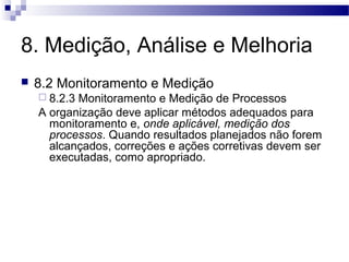 8. Medição, Análise e Melhoria
 8.2 Monitoramento e Medição
 8.2.3 Monitoramento e Medição de Processos
A organização deve aplicar métodos adequados para
monitoramento e, onde aplicável, medição dos
processos. Quando resultados planejados não forem
alcançados, correções e ações corretivas devem ser
executadas, como apropriado.
 