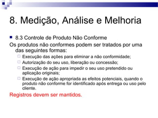 8. Medição, Análise e Melhoria
 8.3 Controle de Produto Não Conforme
Os produtos não conformes podem ser tratados por uma
das seguintes formas:
 Execução das ações para eliminar a não conformidade;
 Autorização do seu uso, liberação ou concessão;
 Execução de ação para impedir o seu uso pretendido ou
aplicação originais;
 Execução de ação apropriada as efeitos potenciais, quando o
produto não conforme for identificado após entrega ou uso pelo
cliente.
Registros devem ser mantidos.
 