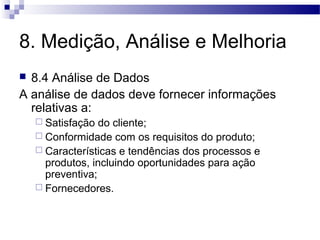 8. Medição, Análise e Melhoria
 8.4 Análise de Dados
A análise de dados deve fornecer informações
relativas a:
 Satisfação do cliente;
 Conformidade com os requisitos do produto;
 Características e tendências dos processos e
produtos, incluindo oportunidades para ação
preventiva;
 Fornecedores.
 