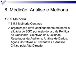 8. Medição, Análise e Melhoria
 8.5 Melhoria
8.5.1 Melhoria Contínua
A organização deve continuamente melhorar a
eficácia do SGQ por meio do uso da Política
da Qualidade, Objetivos da Qualidade,
Resultados da Auditoria, Análise de Dados,
Ações Corretivas e Preventivas e Análise
Crítica pela Alta Direção.
 
