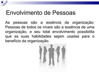 Envolvimento de Pessoas
As pessoas são a essência da organização:
Pessoas de todos os níveis são a essência de uma
organização, e seu total envolvimento possibilita
que as suas habilidades sejam usadas para o
benefício da organização.
 