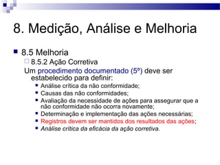 8. Medição, Análise e Melhoria
 8.5 Melhoria
 8.5.2 Ação Corretiva
Um procedimento documentado (5º) deve ser
estabelecido para definir:
 Análise crítica da não conformidade;
 Causas das não conformidades;
 Avaliação da necessidade de ações para assegurar que a
não conformidade não ocorra novamente;
 Determinação e implementação das ações necessárias;
 Registros devem ser mantidos dos resultados das ações;
 Análise crítica da eficácia da ação corretiva.
 