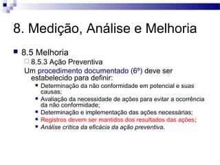 8. Medição, Análise e Melhoria
 8.5 Melhoria
 8.5.3 Ação Preventiva
Um procedimento documentado (6º) deve ser
estabelecido para definir:
 Determinação da não conformidade em potencial e suas
causas;
 Avaliação da necessidade de ações para evitar a ocorrência
da não conformidade;
 Determinação e implementação das ações necessárias;
 Registros devem ser mantidos dos resultados das ações;
 Análise crítica da eficácia da ação preventiva.
 