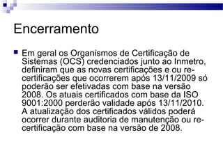 Encerramento
 Em geral os Organismos de Certificação de
Sistemas (OCS) credenciados junto ao Inmetro,
definiram que as novas certificações e ou re-
certificações que ocorrerem após 13/11/2009 só
poderão ser efetivadas com base na versão
2008. Os atuais certificados com base da ISO
9001:2000 perderão validade após 13/11/2010.
A atualização dos certificados válidos poderá
ocorrer durante auditoria de manutenção ou re-
certificação com base na versão de 2008.
 