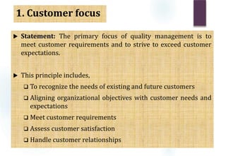1. Customer focus
 Statement: The primary focus of quality management is to
meet customer requirements and to strive to exceed customer
expectations.
 This principle includes,
 To recognize the needs of existing and future customers
 Aligning organizational objectives with customer needs and
expectations
 Meet customer requirements
 Assess customer satisfaction
 Handle customer relationships
 