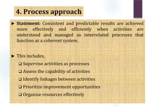  Statement: Consistent and predictable results are achieved
more effectively and efficiently when activities are
understood and managed as interrelated processes that
function as a coherent system.
 This includes,
 Supervise activities as processes
 Assess the capability of activities
 Identify linkages between activities
 Prioritize improvement opportunities
 Organize resources effectively
4. Process approach
 