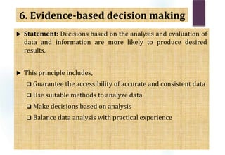  Statement: Decisions based on the analysis and evaluation of
data and information are more likely to produce desired
results.
 This principle includes,
 Guarantee the accessibility of accurate and consistent data
 Use suitable methods to analyze data
 Make decisions based on analysis
 Balance data analysis with practical experience
6. Evidence-based decision making
 