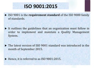 ISO 9001:2015
 ISO 9001 is the requirement standard of the ISO 9000 family
of standards.
 It outlines the guidelines that an organization must follow in
order to implement and maintain a Quality Management
System.
 The latest version of ISO 9001 standard was introduced in the
month of September 2015.
 Hence, it is referred to as ISO 9001:2015.
 