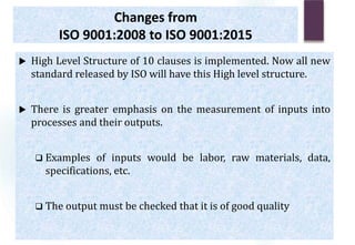 Changes from
ISO 9001:2008 to ISO 9001:2015
 High Level Structure of 10 clauses is implemented. Now all new
standard released by ISO will have this High level structure.
 There is greater emphasis on the measurement of inputs into
processes and their outputs.
 Examples of inputs would be labor, raw materials, data,
specifications, etc.
 The output must be checked that it is of good quality
 