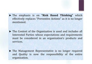  The emphasis is on “Risk Based Thinking” which
effectively replaces “Preventive Actions” as it is no longer
mentioned.
 The Context of the Organization is used and includes all
Interested Parties whose expectations and requirements
must be considered in an organization's products and
services.
 The Management Representative is no longer required
and Quality is now the responsibility of the entire
organization.
 