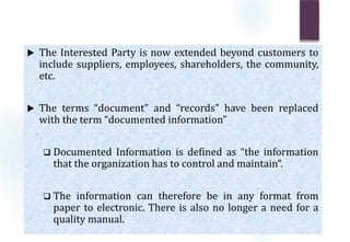 The Interested Party is now extended beyond customers to
include suppliers, employees, shareholders, the community,
etc.
 The terms “document” and “records” have been replaced
with the term “documented information”
 Documented Information is defined as “the information
that the organization has to control and maintain“.
 The information can therefore be in any format from
paper to electronic. There is also no longer a need for a
quality manual.
 