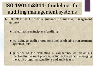 ISO 19011:2011- Guidelines for
auditing management systems
 ISO 19011:2011 provides guidance on auditing management
systems,
 including the principles of auditing,
 managing an audit programme and conducting management
system audits,
 guidance on the evaluation of competence of individuals
involved in the audit process, including the person managing
the audit programme, auditors and audit teams.
 