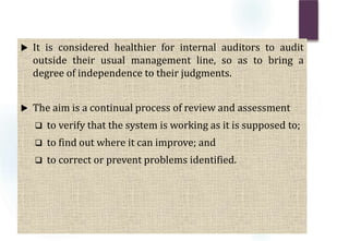  It is considered healthier for internal auditors to audit
outside their usual management line, so as to bring a
degree of independence to their judgments.
 The aim is a continual process of review and assessment
 to verify that the system is working as it is supposed to;
 to find out where it can improve; and
 to correct or prevent problems identified.
 