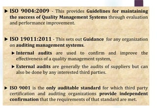  ISO 9004:2009 - This provides Guidelines for maintaining
the success of Quality Management Systems through evaluation
and performance improvement.
 ISO 19011:2011 - This sets out Guidance for any organization
on auditing management systems.
 Internal audits are used to confirm and improve the
effectiveness of a quality management system,
 External audits are generally the audits of suppliers but can
also be done by any interested third parties.
 ISO 9001 is the only auditable standard for which third party
certification and auditing organizations provide independent
confirmation that the requirements of that standard are met.
 