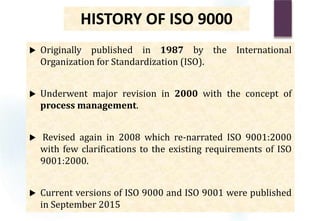 HISTORY OF ISO 9000
 Originally published in 1987 by the International
Organization for Standardization (ISO).
 Underwent major revision in 2000 with the concept of
process management.
 Revised again in 2008 which re-narrated ISO 9001:2000
with few clarifications to the existing requirements of ISO
9001:2000.
 Current versions of ISO 9000 and ISO 9001 were published
in September 2015
 