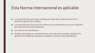 Esta Norma Internacional es aplicable
■ Las organizaciones que buscan ventajas por medio de la implementación de un
sistema de gestión de la calidad;
■ Las organizaciones que buscan la confianza de sus proveedores en que sus requisitos
para los productos serán satisfechos;
■ Los usuarios de los productos;
■ Aquellos interesados en el entendimiento mutuo de la terminología utilizada en la
gestión de la calidad (por ejemplo: proveedores, clientes, entes reguladores);
 
