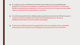 ■ En cualquier caso, es finalmente el cliente quien determina la aceptabilidad del
producto. Dado que las necesidades y expectativas de los clientes son cambiantes y
debido a las presiones competitivas y a los avances técnicos, las organizaciones deben
mejorar continuamente sus productos y procesos.
■ Un sistema de gestión de la calidad puede proporcionar el marco de referencia para la
mejora continua con objeto de incrementar la probabilidad de aumentar la
satisfacción del cliente y de otras partes interesadas.
■ Proporciona confianza tanto a la organización como a sus clientes, de su capacidad
para proporcionar productos que satisfagan los requisitos de forma coherente.
 