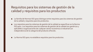 Requisitos para los sistemas de gestión de la
calidad y requisitos para los productos
■ La familia de Normas ISO 9000 distingue entre requisitos para los sistemas de gestión
de la calidad y requisitos para los productos.
■ Los requisitos para los sistemas de gestión de la calidad se especifican en la Norma
ISO 9001. Los requisitos para los sistemas de gestión de la calidad son genéricos y
aplicables a organizaciones de cualquier sector económico e industrial con
independencia de la categoría del producto ofrecido.
■ La Norma ISO 9001 no establece requisitos para los productos.
 
