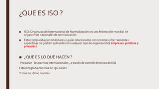 ¿QUE ES ISO ?
■ ISO (Organización Internacional de Normalización) es una federación mundial de
organismos nacionales de normalización
■ Esta compuesta por estándares y guías relacionados con sistemas y herramientas
especificas de gestión aplicables en cualquier tipo de organización( empresas publicas y
privadas )
■ ¿QUE ES LO QUE HACEN ?
Preparan las normas internacionales , a través de comités técnicos de ISO
Esta integrada por mas de 156 países
Y mas de 18000 normas
 