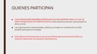 QUIENES PARTICIPAN
■ CADA ORGANISMO MIEMBRO INTERESADO EN UNA MATERIA PARA LA CUAL SE
HAYA ESTABLECIDO UNCOMITÉTÉCNICO, tiene el derecho de estar representado en
dicho comité
■ Las organizaciones internacionales, públicas y privadas, en coordinación con ISO,
también participan en el trabajo
■ ISO colabora estrechamente con la Comisión Electrotécnica Internacional (IEC) en
todas las materias de normalización electrotécnica
 