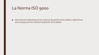 La Norma ISO 9000
■ Describe los fundamentos de los sistemas de gestión de la calidad y especifica la
terminología para los sistemas de gestión de la calidad.
 