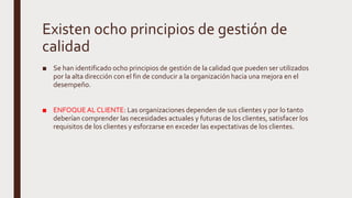 Existen ocho principios de gestión de
calidad
■ Se han identificado ocho principios de gestión de la calidad que pueden ser utilizados
por la alta dirección con el fin de conducir a la organización hacia una mejora en el
desempeño.
■ ENFOQUEAL CLIENTE: Las organizaciones dependen de sus clientes y por lo tanto
deberían comprender las necesidades actuales y futuras de los clientes, satisfacer los
requisitos de los clientes y esforzarse en exceder las expectativas de los clientes.
 
