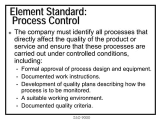 ISO 9000
Element Standard:
Process Control
The company must identify all processes that
directly affect the quality of the product or
service and ensure that these processes are
carried out under controlled conditions,
including:
• Formal approval of process design and equipment.
• Documented work instructions.
• Development of quality plans describing how the
process is to be monitored.
• A suitable working environment.
• Documented quality criteria.
 