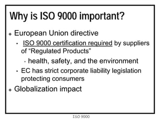 ISO 9000
Why is ISO 9000 important?
European Union directive
• ISO 9000 certification required by suppliers
of “Regulated Products”
• health, safety, and the environment
• EC has strict corporate liability legislation
protecting consumers
Globalization impact
 