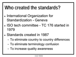ISO 9000
Who created the standards?
International Organization for
Standardization - Geneva
ISO tech committee - TC 176 started in
1979
Standards created in 1987
• To eliminate country to country differences
• To eliminate terminology confusion
• To increase quality awareness
 