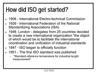 ISO 9000
How did ISO get started?
1906 - International Electro-technical Commission
1926 - International Federation of the National
Standardizing Associations (ISA)
1946 London - delegates from 25 countries decided
to create a new international organization "the object
of which would be to facilitate the international
coordination and unification of industrial standards
1947 - ISO began to officially function
1951 - The first ISO standard was published
• "Standard reference temperature for industrial length
measurement".
 