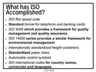ISO 9000
What has ISO
Accomplished?
ISO film speed code
Standard format for telephone and banking cards
ISO 9000 which provides a framework for quality
management and quality assurance
ISO 14000 series provides a similar framework for
environmental management
Internationally standardized freight containers
Standardized paper sizes.
Automobile control symbols
ISO international codes for country names,
currencies and languages
 