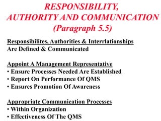 RESPONSIBILITY,
AUTHORITY AND COMMUNICATION
(Paragraph 5.5)
Responsibilites, Authorities & Interrlationships
Are Defined & Communicated
Appoint A Management Representative
• Ensure Processes Needed Are Established
• Report On Performance Of QMS
• Ensures Promotion Of Awareness
Appropriate Communication Processes
• Within Organization
• Effectiveness Of The QMS
 