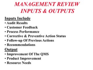 MANAGEMENT REVIEW
INPUTS & OUTPUTS
Inputs Include
• Audit Results
• Customer Feedback
• Process Performance
• Corrective & Preventive Action Status
• Follow-up Of Previous Actions
• Recommendations
Output
• Improvement Of The QMS
• Product Improvement
• Resource Needs
 