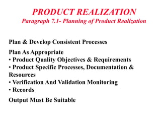 PRODUCT REALIZATION
Paragraph 7.1- Planning of Product Realization
Plan & Develop Consistent Processes
Plan As Appropriate
• Product Quality Objectives & Requirements
• Product Specific Processes, Documentation &
Resources
• Verification And Validation Monitoring
• Records
Output Must Be Suitable
 