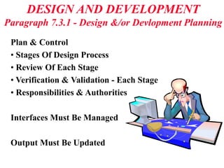 DESIGN AND DEVELOPMENT
Paragraph 7.3.1 - Design &/or Devlopment Planning
Plan & Control
• Stages Of Design Process
• Review Of Each Stage
• Verification & Validation - Each Stage
• Responsibilities & Authorities
Interfaces Must Be Managed
Output Must Be Updated
 