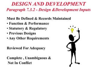 DESIGN AND DEVELOPMENT
Paragraph 7.3.2 - Design &Development Inputs
Must Be Defined & Records Maintained
• Function & Performance
• Statutory & Regulatory
• Previous Designs
• Any Other Requirements
Reviewed For Adequacy
Complete , Unambiguous &
Not In Conflict
 