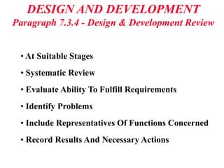 DESIGN AND DEVELOPMENT
Paragraph 7.3.4 - Design & Development Review
• At Suitable Stages
• Systematic Review
• Evaluate Ability To Fulfill Requirements
• Identify Problems
• Include Representatives Of Functions Concerned
• Record Results And Necessary Actions
 