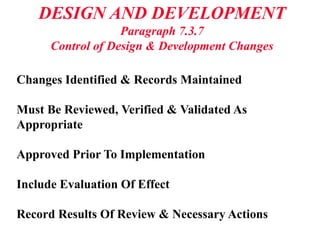 DESIGN AND DEVELOPMENT
Paragraph 7.3.7
Control of Design & Development Changes
Changes Identified & Records Maintained
Must Be Reviewed, Verified & Validated As
Appropriate
Approved Prior To Implementation
Include Evaluation Of Effect
Record Results Of Review & Necessary Actions
 