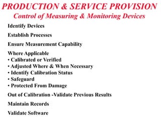 PRODUCTION & SERVICE PROVISION
Control of Measuring & Monitoring Devices
Identify Devices
Establish Processes
Ensure Measurement Capability
Where Applicable
• Calibrated or Verified
• Adjusted Where & When Necessary
• Identify Calibration Status
• Safeguard
• Protected From Damage
Out of Calibration -Validate Previous Results
Maintain Records
Validate Software
 