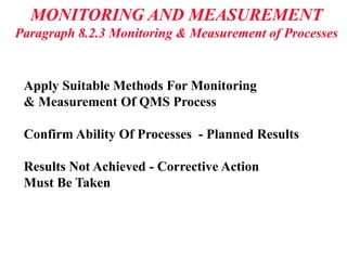 MONITORING AND MEASUREMENT
Paragraph 8.2.3 Monitoring & Measurement of Processes
Apply Suitable Methods For Monitoring
& Measurement Of QMS Process
Confirm Ability Of Processes - Planned Results
Results Not Achieved - Corrective Action
Must Be Taken
 
